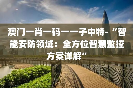 澳门一肖一码一一子中特-“智能安防领域：全方位智慧监控方案详解”
