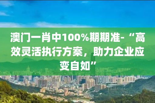 澳门一肖中100%期期准-“高效灵活执行方案，助力企业应变自如”