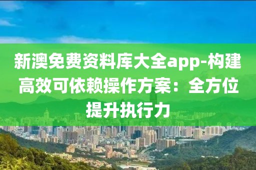 新澳免费资料库大全app-构建高效可依赖操作方案：全方位提升执行力
