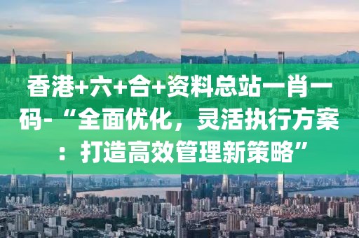 香港+六+合+资料总站一肖一码-“全面优化，灵活执行方案：打造高效管理新策略”