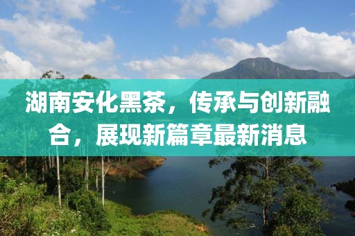 湖南安化黑茶，传承与创新融合，展现新篇章最新消息