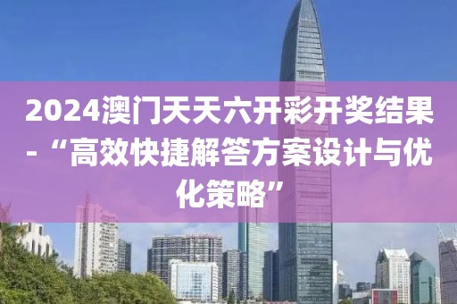 2024澳门天天六开彩开奖结果-“高效快捷解答方案设计与优化策略”