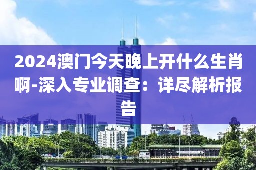 2024澳门今天晚上开什么生肖啊-深入专业调查：详尽解析报告