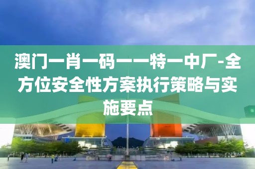 澳门一肖一码一一特一中厂-全方位安全性方案执行策略与实施要点