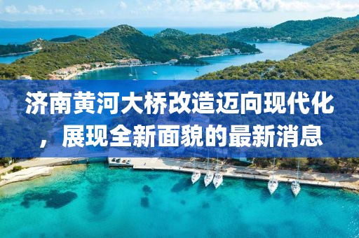 济南黄河大桥改造迈向现代化，展现全新面貌的最新消息