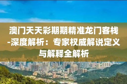 澳门天天彩期期精准龙门客栈-深度解析：专家权威解说定义与解释全解析