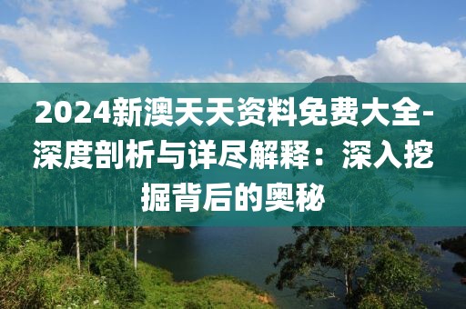 2024新澳天天资料免费大全-深度剖析与详尽解释：深入挖掘背后的奥秘