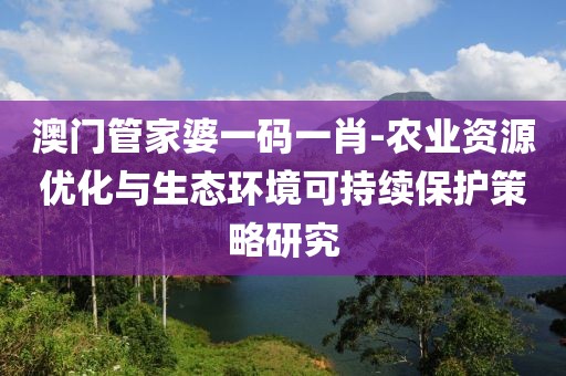 澳门管家婆一码一肖-农业资源优化与生态环境可持续保护策略研究
