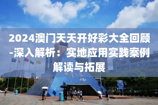 2024澳门天天开好彩大全回顾-深入解析：实地应用实践案例解读与拓展