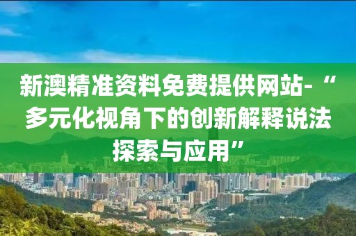 新澳精准资料免费提供网站-“多元化视角下的创新解释说法探索与应用”