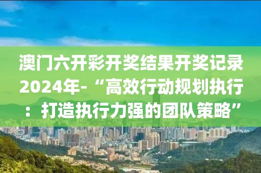 澳门六开彩开奖结果开奖记录2024年-“高效行动规划执行：打造执行力强的团队策略”