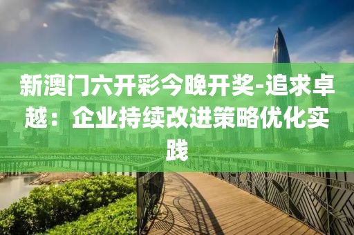 新澳门六开彩今晚开奖-追求卓越：企业持续改进策略优化实践