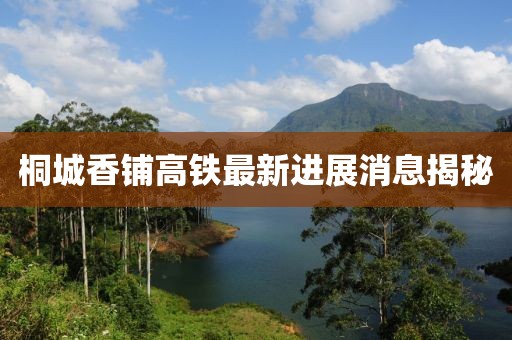 桐城香铺高铁最新进展消息揭秘