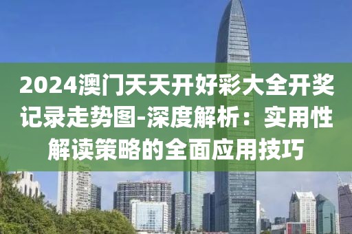 2024澳门天天开好彩大全开奖记录走势图-深度解析：实用性解读策略的全面应用技巧