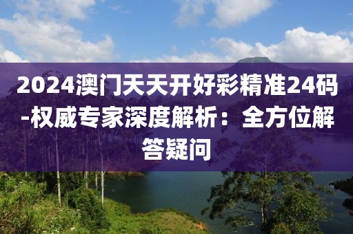 2024澳门天天开好彩精准24码-权威专家深度解析：全方位解答疑问