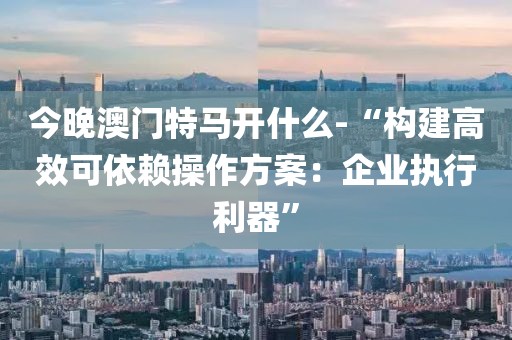 今晚澳门特马开什么-“构建高效可依赖操作方案：企业执行利器”
