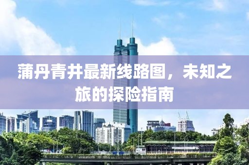蒲丹青井最新线路图，未知之旅的探险指南