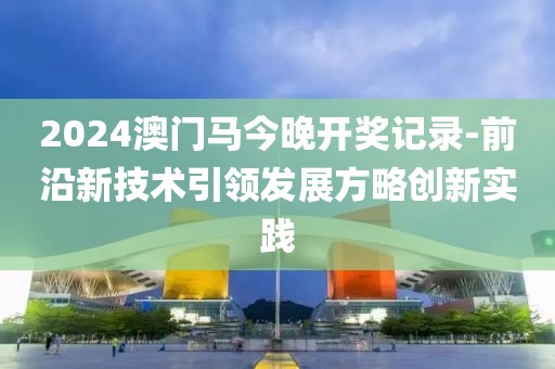 2024澳门马今晚开奖记录-前沿新技术引领发展方略创新实践