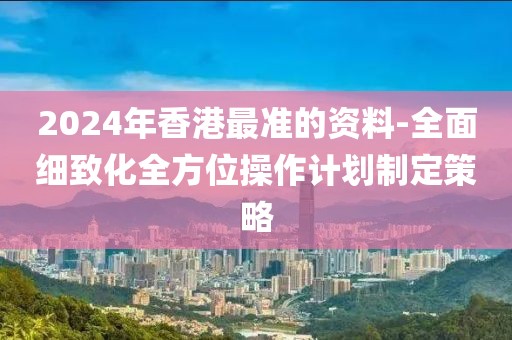 2024年香港最准的资料-全面细致化全方位操作计划制定策略