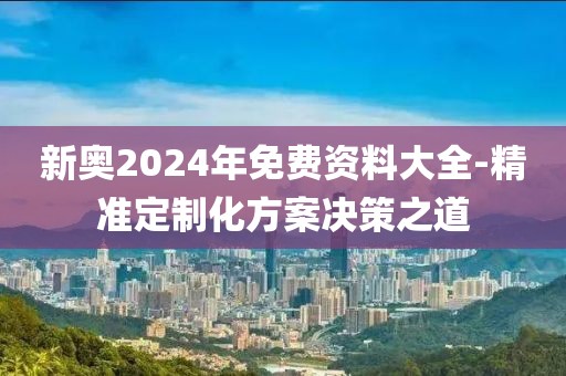 新奥2024年免费资料大全-精准定制化方案决策之道