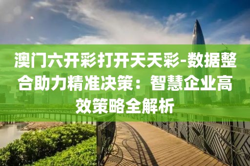 澳门六开彩打开天天彩-数据整合助力精准决策：智慧企业高效策略全解析