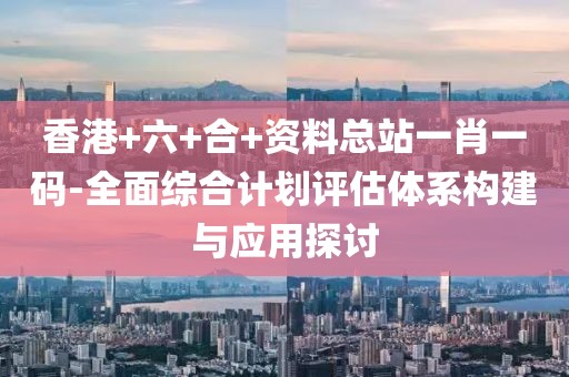 香港+六+合+资料总站一肖一码-全面综合计划评估体系构建与应用探讨