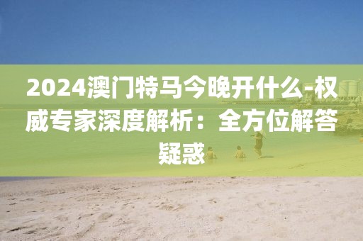 2024澳门特马今晚开什么-权威专家深度解析：全方位解答疑惑
