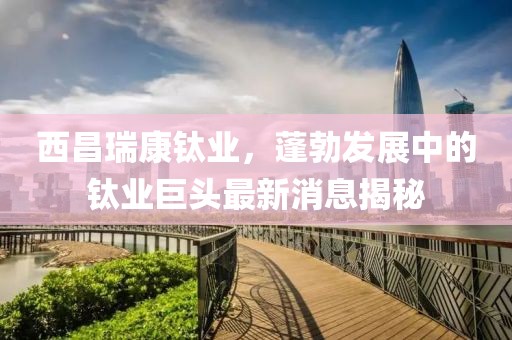 西昌瑞康钛业，蓬勃发展中的钛业巨头最新消息揭秘