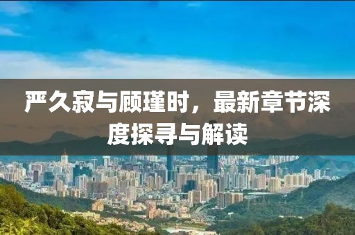 严久寂与顾瑾时，最新章节深度探寻与解读