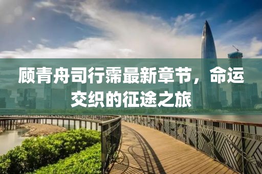 顾青舟司行霈最新章节，命运交织的征途之旅