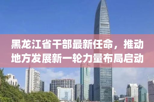黑龙江省干部最新任命，推动地方发展新一轮力量布局启动