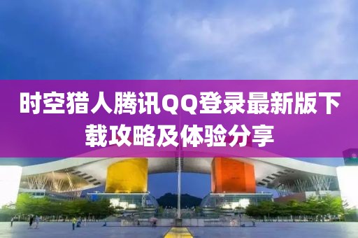 时空猎人腾讯QQ登录最新版下载攻略及体验分享