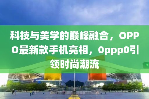 科技与美学的巅峰融合，OPPO最新款手机亮相，0ppp0引领时尚潮流