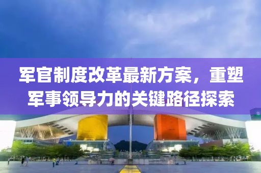 军官制度改革最新方案，重塑军事领导力的关键路径探索