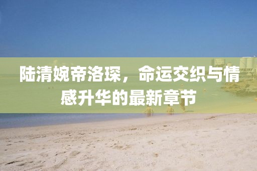 陆清婉帝洛琛，命运交织与情感升华的最新章节