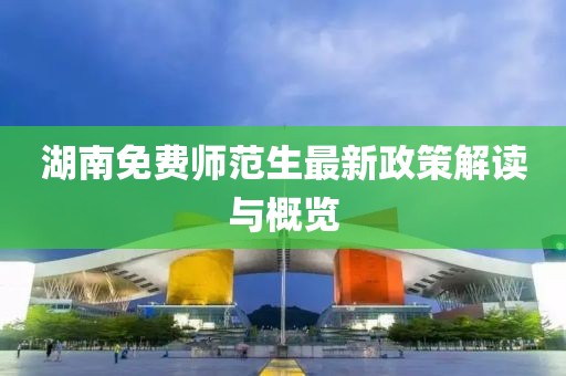 湖南免费师范生最新政策解读与概览