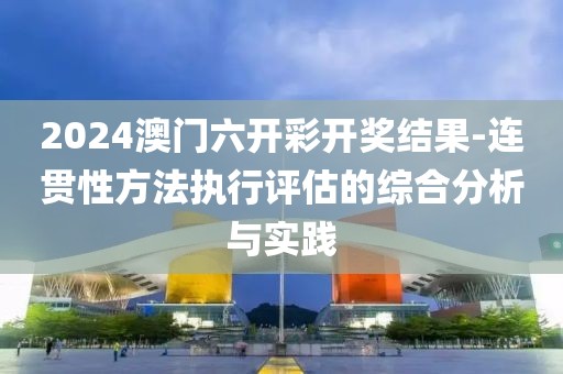 2024澳门六开彩开奖结果-连贯性方法执行评估的综合分析与实践