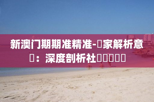 新澳门期期准精准-專家解析意見：深度剖析社會熱點問題
