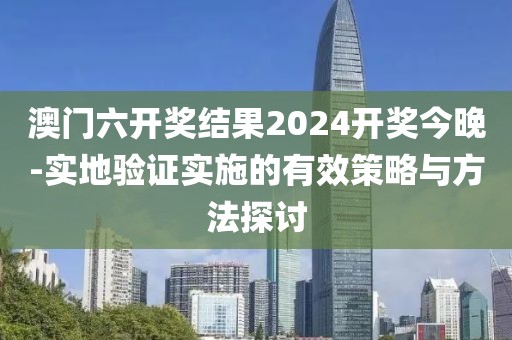 澳门六开奖结果2024开奖今晚-实地验证实施的有效策略与方法探讨