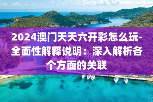 2024澳门天天六开彩怎么玩-全面性解释说明：深入解析各个方面的关联