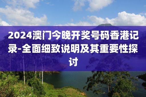 2024澳门今晚开奖号码香港记录-全面细致说明及其重要性探讨