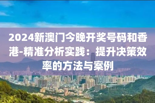 2024新澳门今晚开奖号码和香港-精准分析实践：提升决策效率的方法与案例