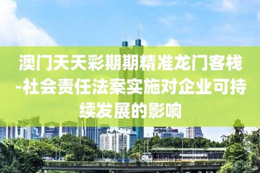 澳门天天彩期期精准龙门客栈-社会责任法案实施对企业可持续发展的影响