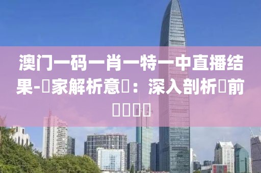 澳门一码一肖一特一中直播结果-專家解析意見：深入剖析當前熱點問題
