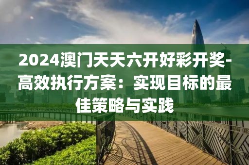 2024澳门天天六开好彩开奖-高效执行方案：实现目标的最佳策略与实践