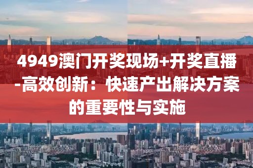 4949澳门开奖现场+开奖直播-高效创新：快速产出解决方案的重要性与实施
