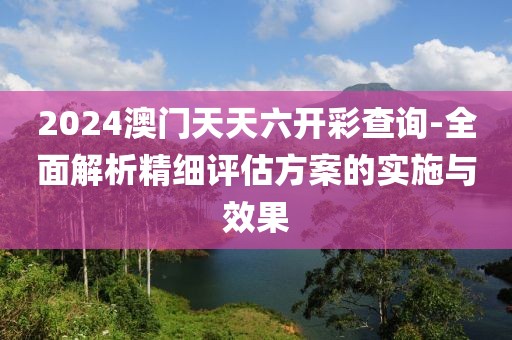 2024澳门天天六开彩查询-全面解析精细评估方案的实施与效果
