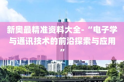 新奥最精准资料大全-“电子学与通讯技术的前沿探索与应用”
