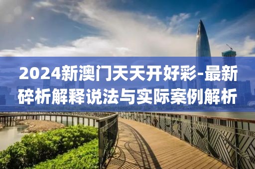 2024新澳门天天开好彩-最新碎析解释说法与实际案例解析