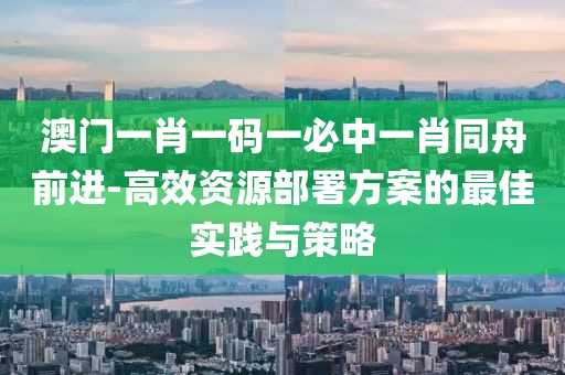 澳门一肖一码一必中一肖同舟前进-高效资源部署方案的最佳实践与策略